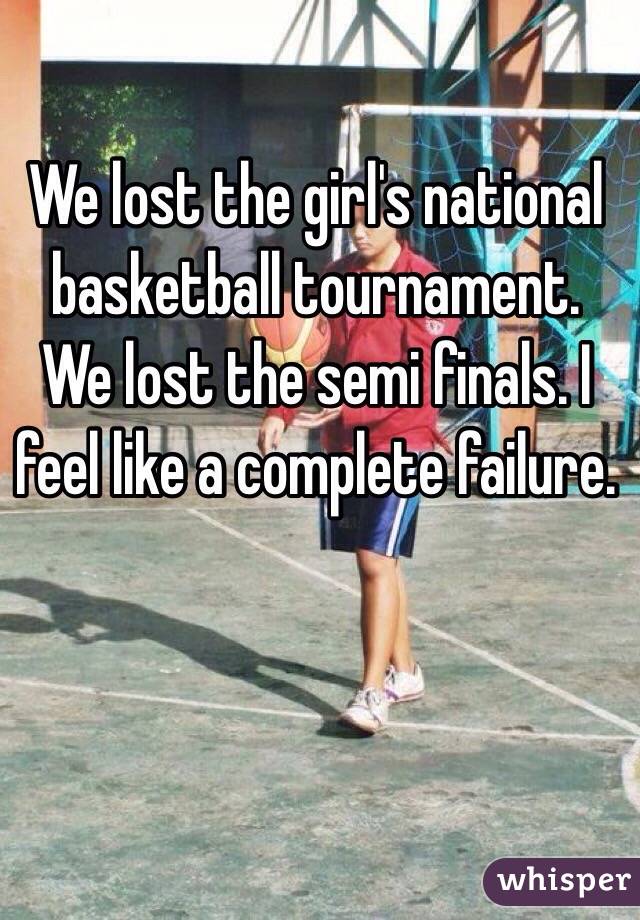 We lost the girl's national basketball tournament. We lost the semi finals. I feel like a complete failure.