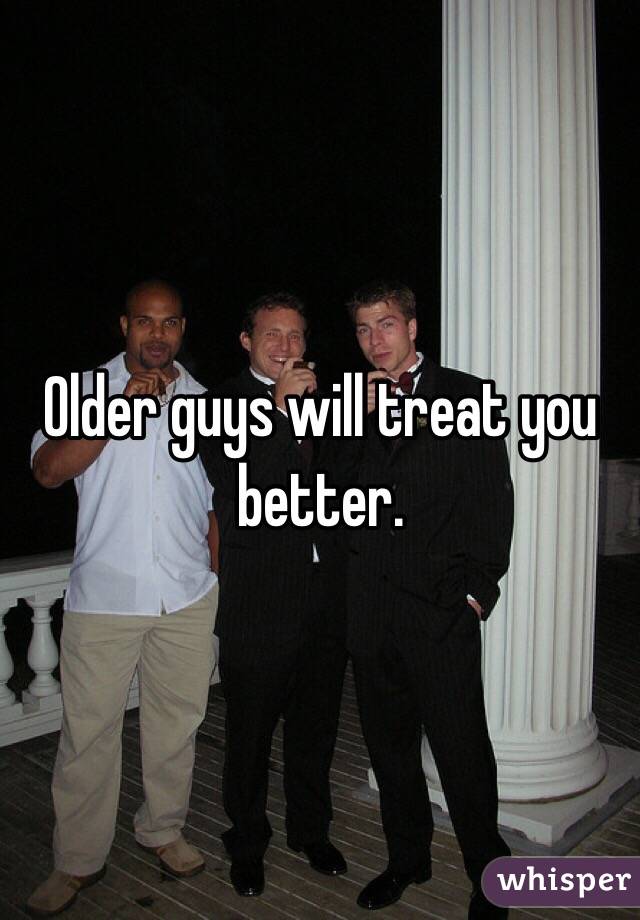 Older guys will treat you better. 