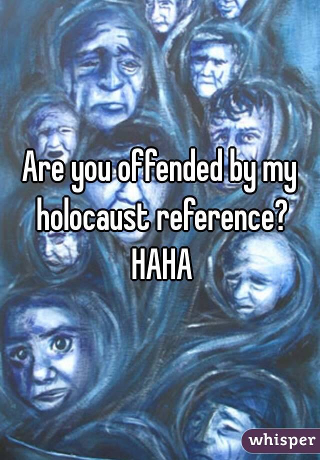 Are you offended by my holocaust reference? HAHA
