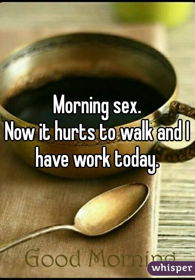Morning sex.
Now it hurts to walk and I have work today. 
