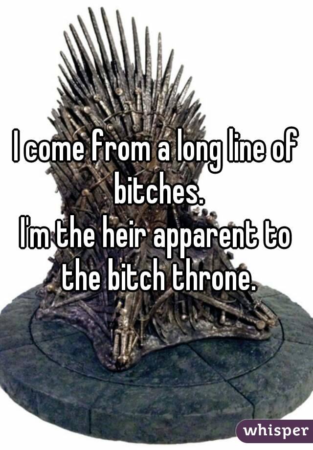 I come from a long line of bitches.
I'm the heir apparent to the bitch throne.
