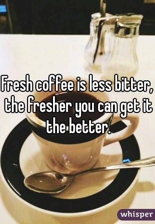 Fresh coffee is less bitter, the fresher you can get it the better.
