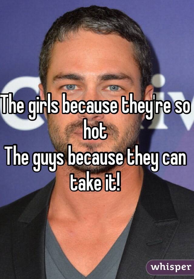 The girls because they're so hot
The guys because they can take it!