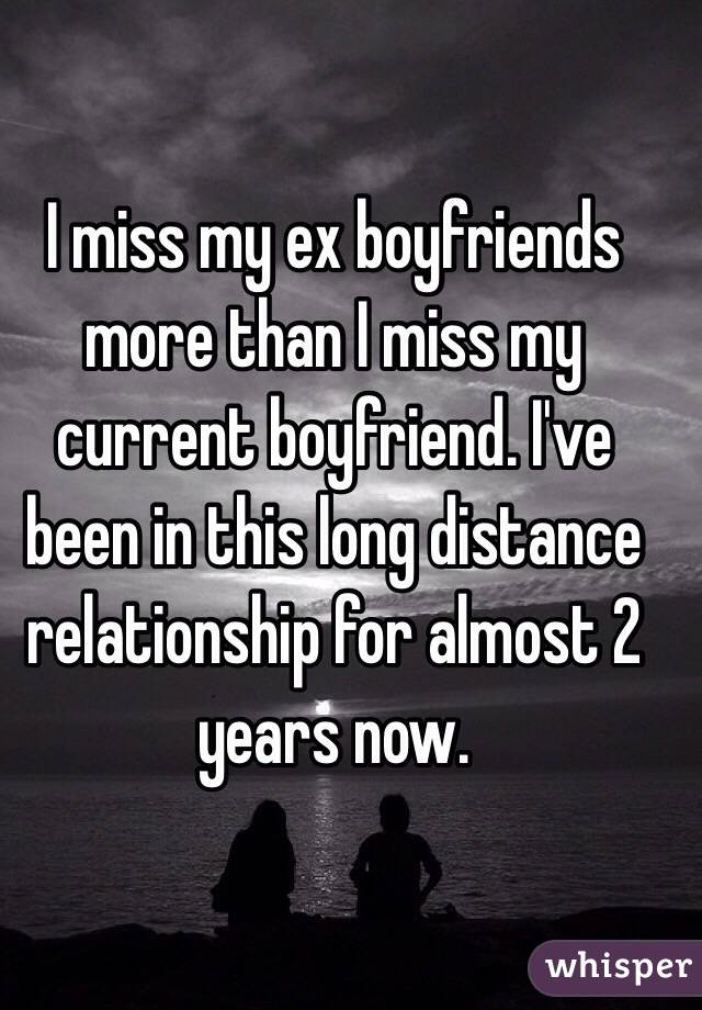 I miss my ex boyfriends more than I miss my current boyfriend. I've been in this long distance relationship for almost 2 years now. 