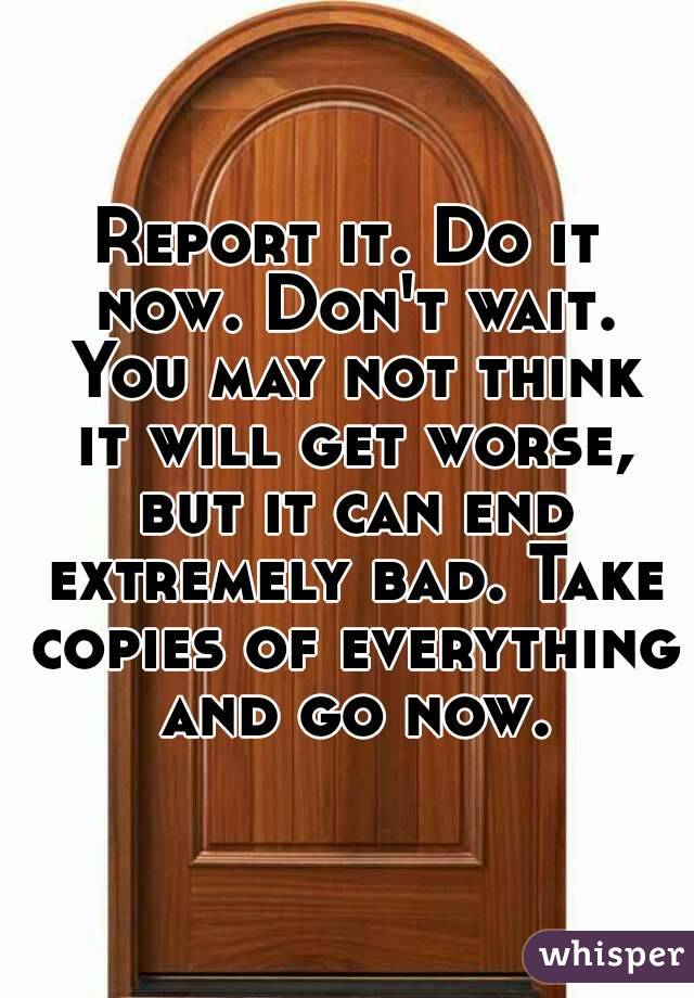 Report it. Do it now. Don't wait. You may not think it will get worse, but it can end extremely bad. Take copies of everything and go now.