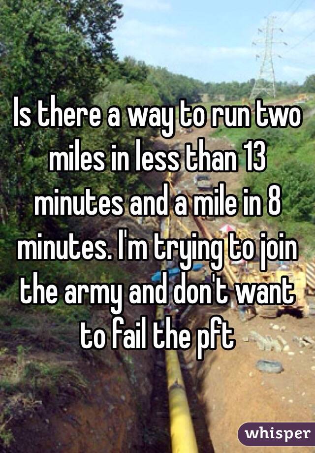 Is there a way to run two miles in less than 13 minutes and a mile in 8 minutes. I'm trying to join the army and don't want to fail the pft