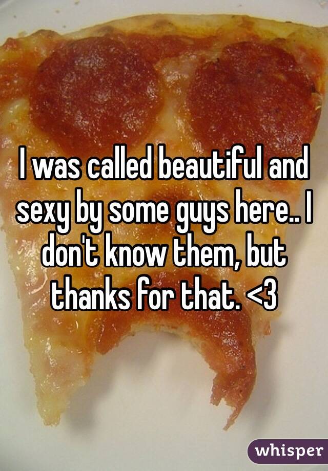 I was called beautiful and sexy by some guys here.. I don't know them, but thanks for that. <3