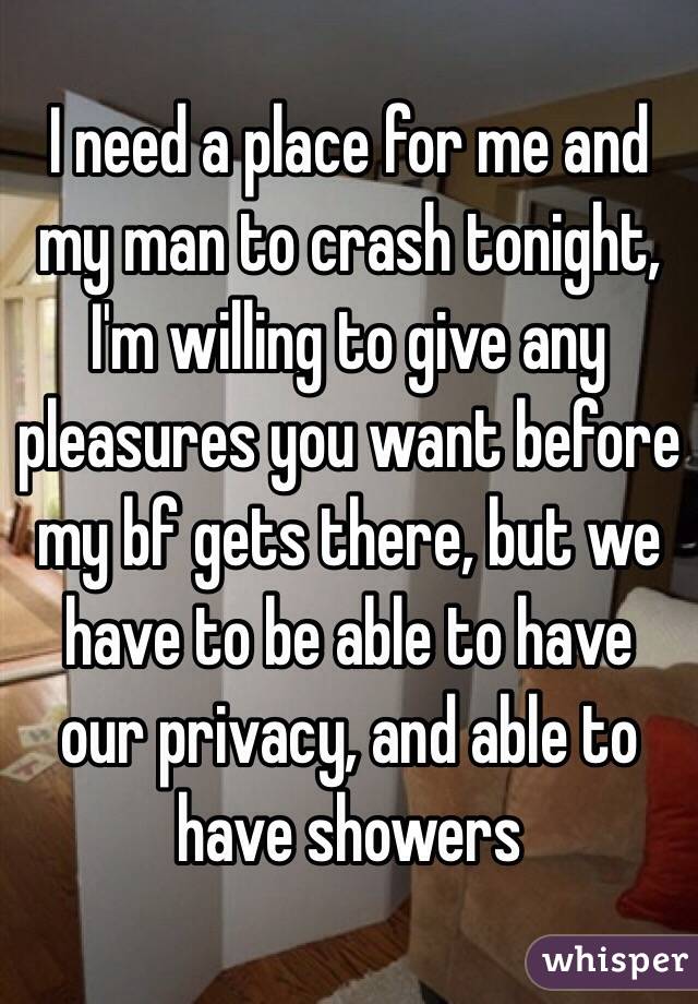 I need a place for me and my man to crash tonight, I'm willing to give any pleasures you want before my bf gets there, but we have to be able to have our privacy, and able to have showers 