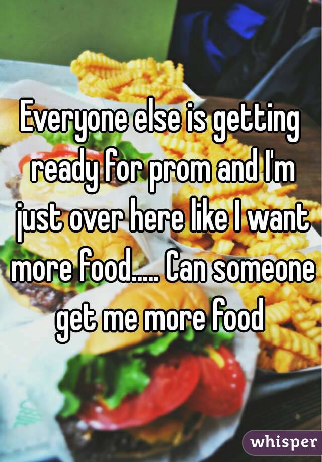 Everyone else is getting ready for prom and I'm just over here like I want more food..... Can someone get me more food 