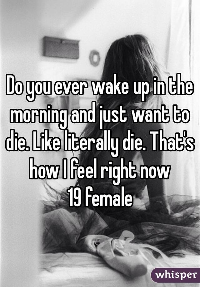 Do you ever wake up in the morning and just want to die. Like literally die. That's how I feel right now 
19 female 