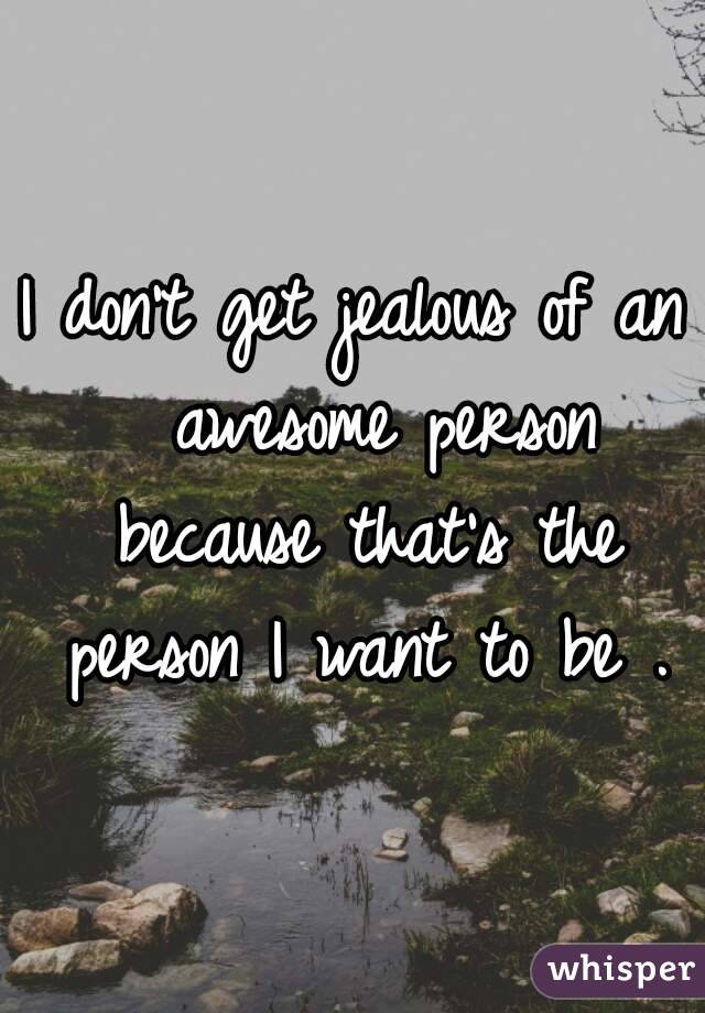 I don't get jealous of an  awesome person because that's the person I want to be .

