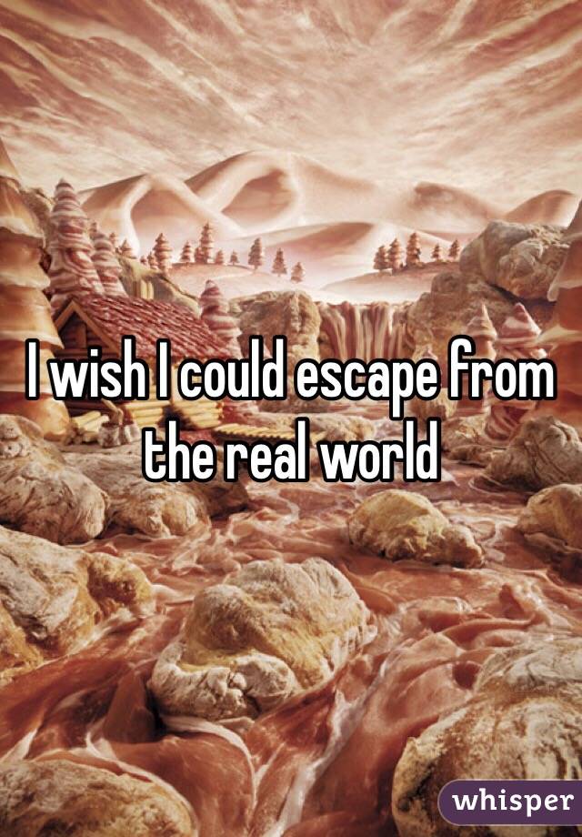 I wish I could escape from the real world 