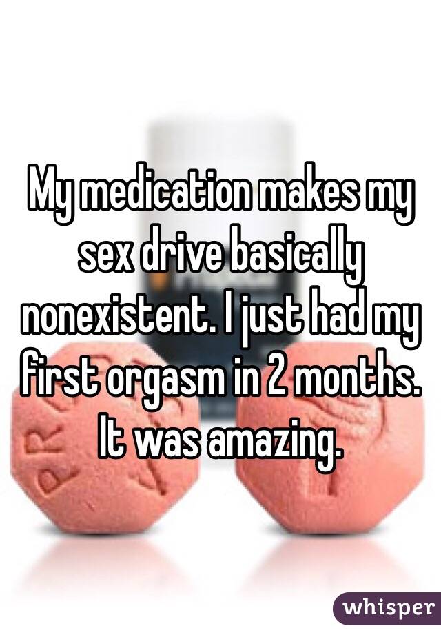 My medication makes my sex drive basically nonexistent. I just had my first orgasm in 2 months. It was amazing. 