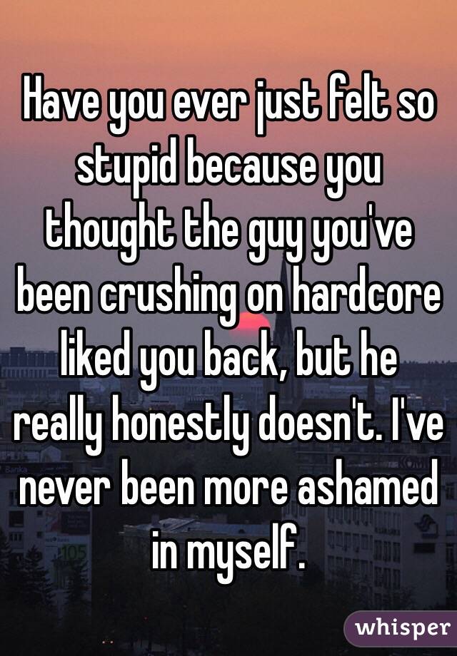 Have you ever just felt so stupid because you thought the guy you've been crushing on hardcore liked you back, but he really honestly doesn't. I've never been more ashamed in myself. 