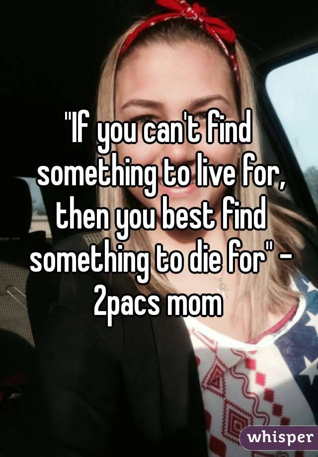 "If you can't find something to live for, then you best find something to die for" - 2pacs mom 