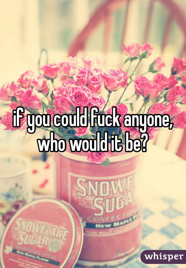 if you could fuck anyone, who would it be?