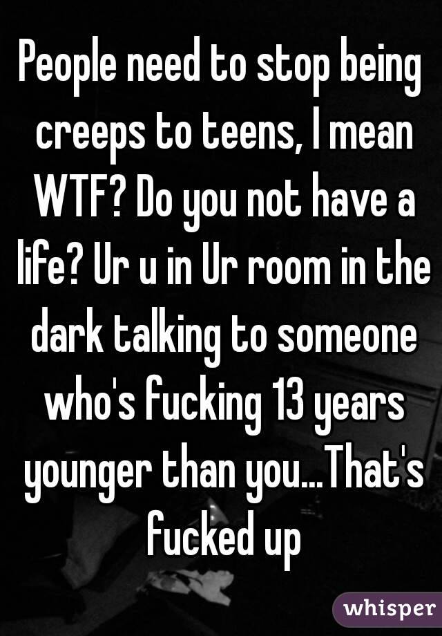 People need to stop being creeps to teens, I mean WTF? Do you not have a life? Ur u in Ur room in the dark talking to someone who's fucking 13 years younger than you...That's fucked up