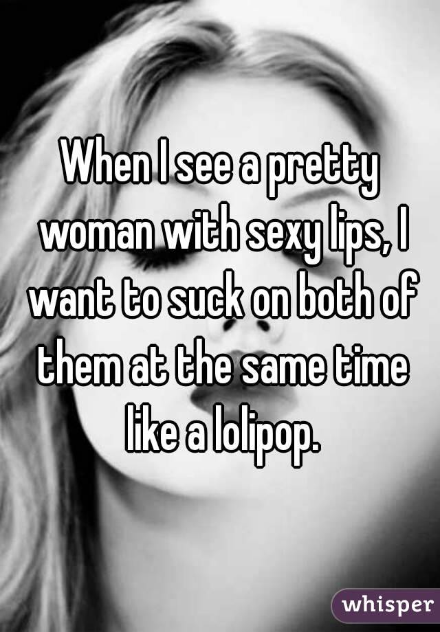 When I see a pretty woman with sexy lips, I want to suck on both of them at the same time like a lolipop.