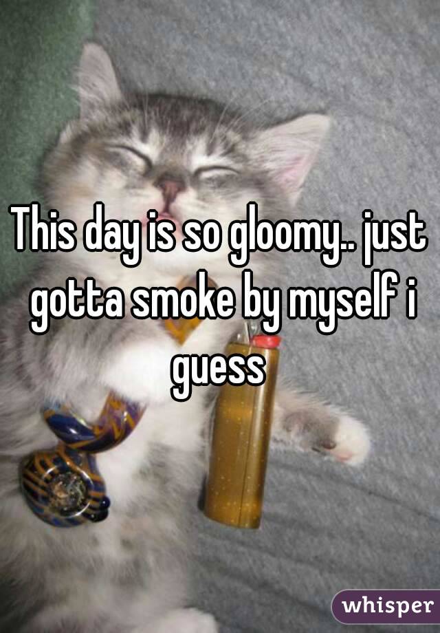 This day is so gloomy.. just gotta smoke by myself i guess 
