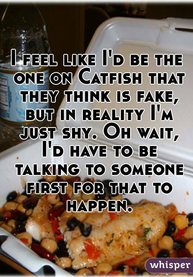 I feel like I'd be the one on Catfish that they think is fake, but in reality I'm just shy. Oh wait, I'd have to be talking to someone first for that to happen.