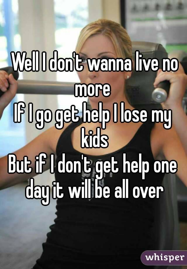  Well I don't wanna live no more 
If I go get help I lose my kids
But if I don't get help one day it will be all over