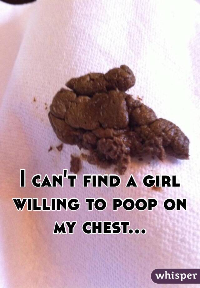 I can't find a girl willing to poop on my chest...
