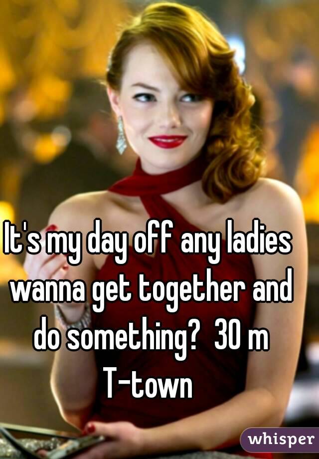 It's my day off any ladies wanna get together and do something?  30 m T-town 