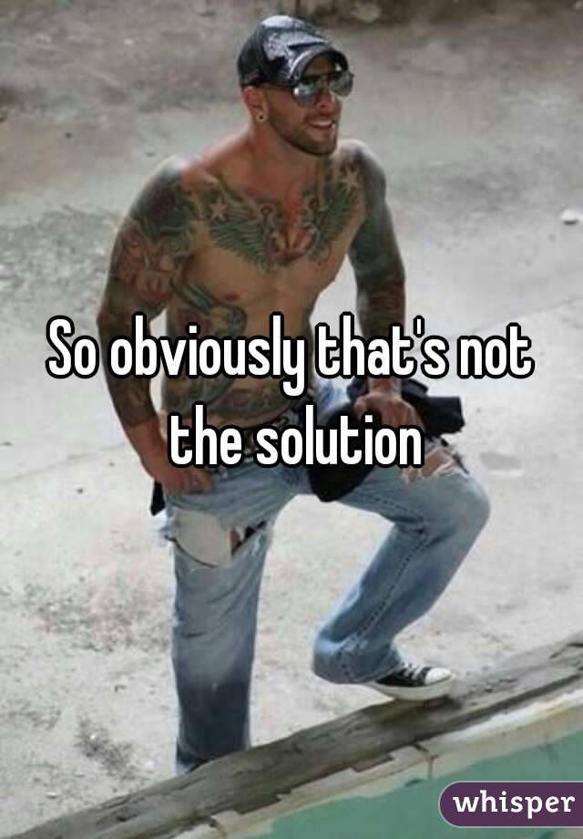 So obviously that's not the solution