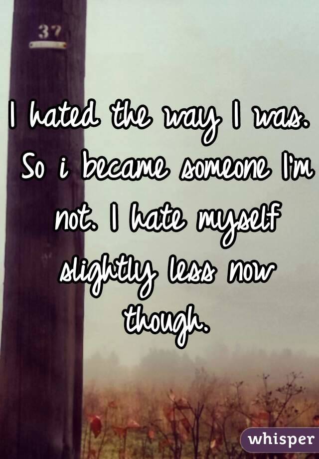 I hated the way I was. So i became someone I'm not. I hate myself slightly less now though.