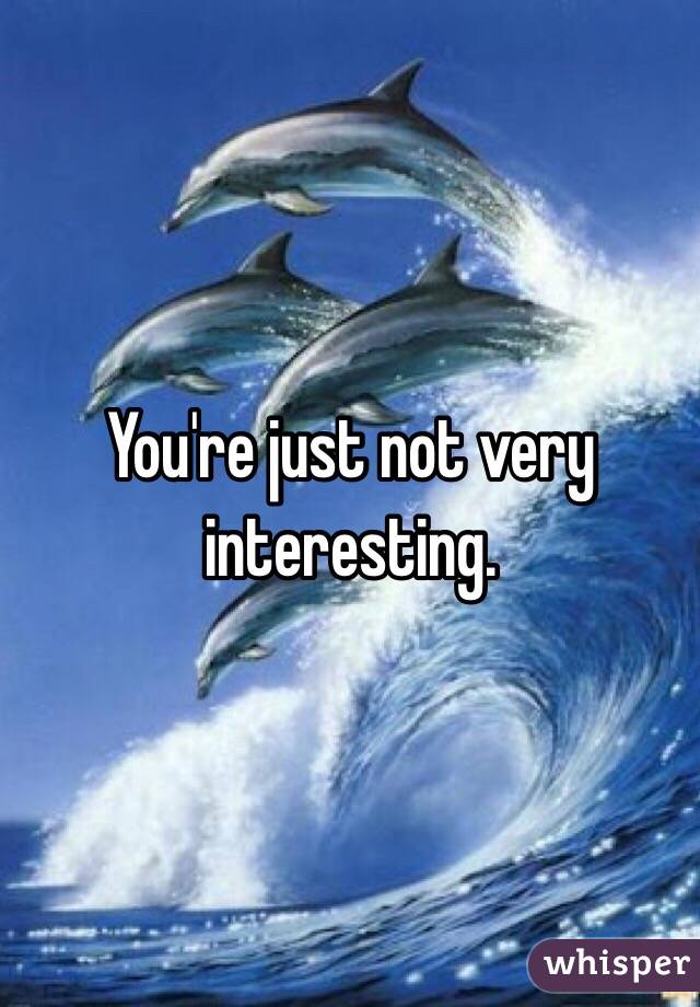 You're just not very interesting.