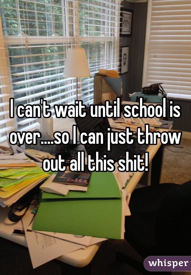 I can't wait until school is over....so I can just throw out all this shit! 