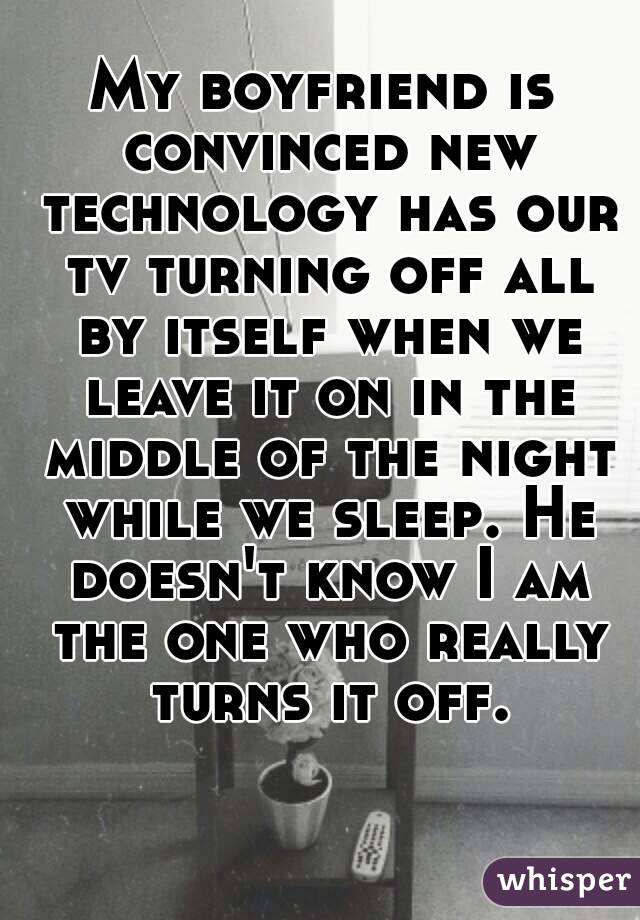 My boyfriend is convinced new technology has our tv turning off all by itself when we leave it on in the middle of the night while we sleep. He doesn't know I am the one who really turns it off.