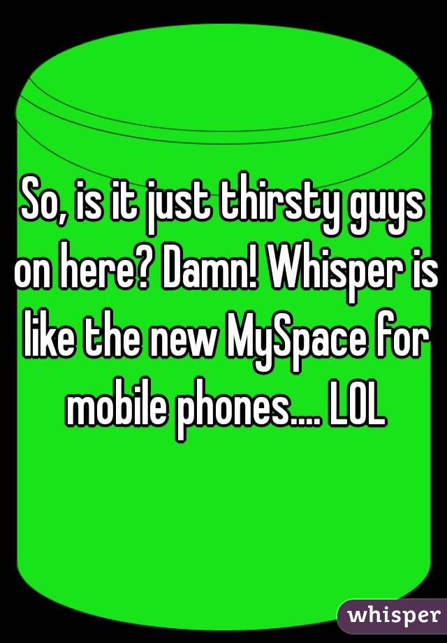 So, is it just thirsty guys on here? Damn! Whisper is like the new MySpace for mobile phones.... LOL