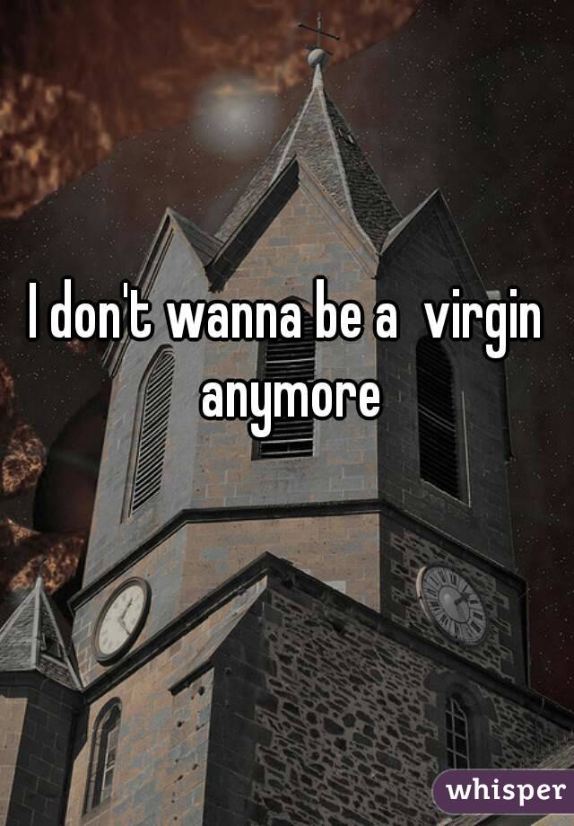 I don't wanna be a  virgin anymore