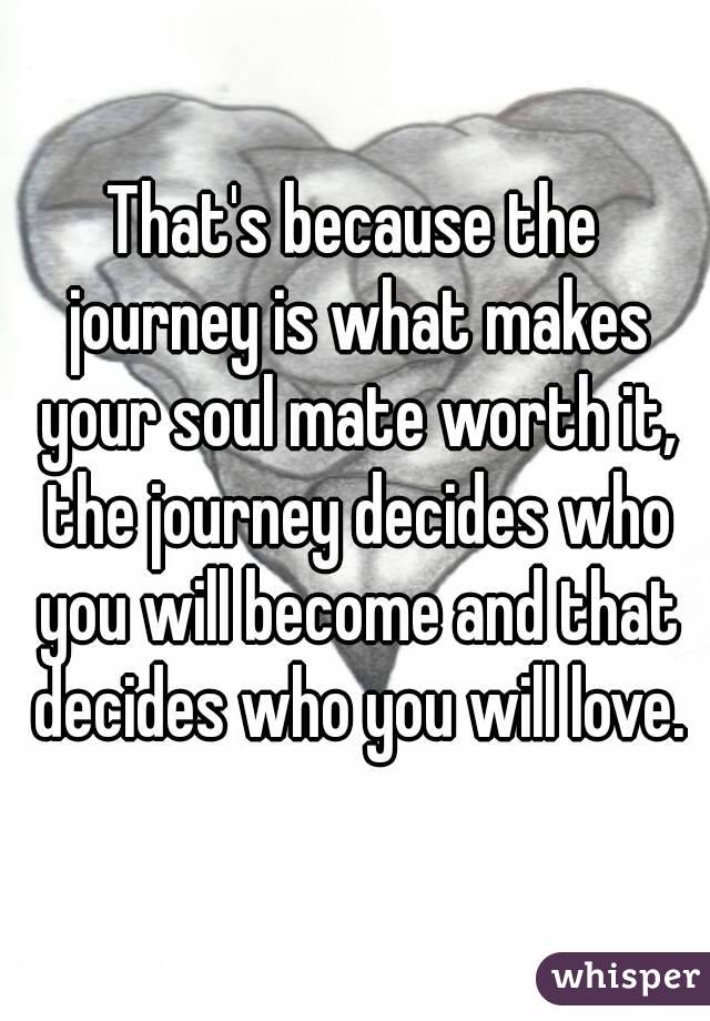 That's because the journey is what makes your soul mate worth it, the journey decides who you will become and that decides who you will love.