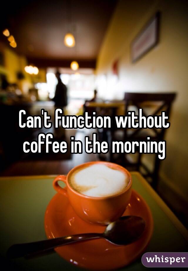 Can't function without coffee in the morning 
