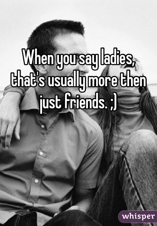 When you say ladies, that's usually more then just friends. ;)