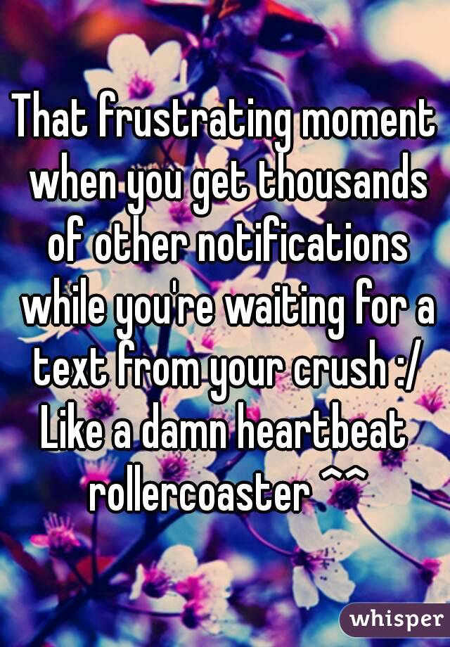 That frustrating moment when you get thousands of other notifications while you're waiting for a text from your crush :/
Like a damn heartbeat rollercoaster ^^