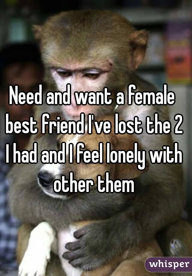 Need and want a female best friend I've lost the 2 I had and I feel lonely with other them
