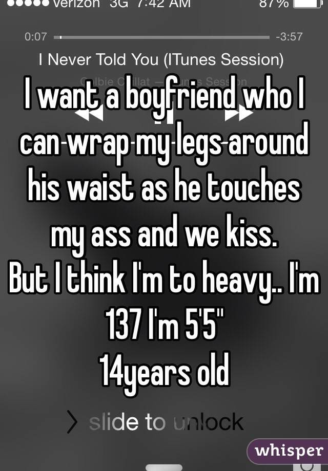 I want a boyfriend who I can wrap my legs around his waist as he touches my ass and we kiss. 
But I think I'm to heavy.. I'm 137 I'm 5'5"
14years old