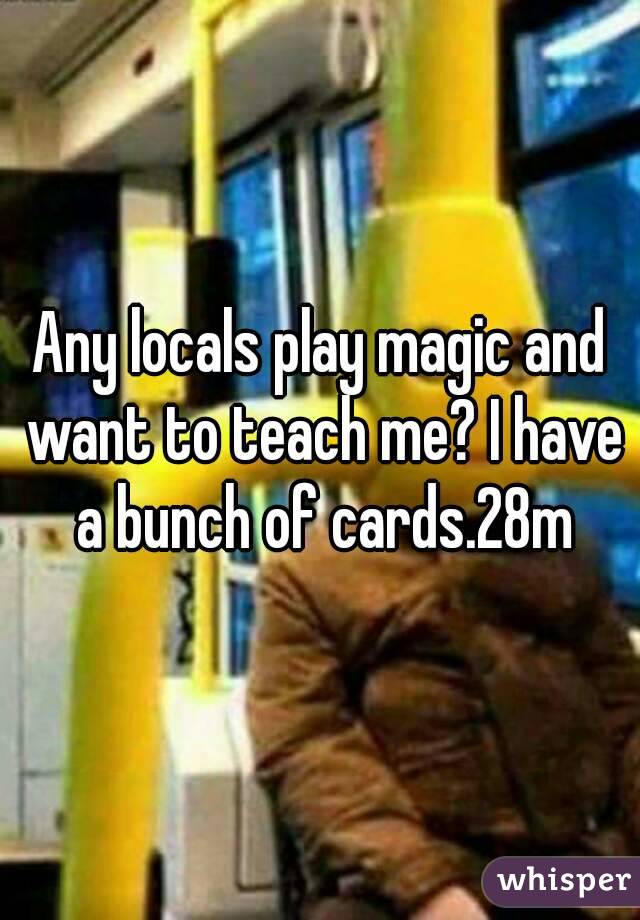 Any locals play magic and want to teach me? I have a bunch of cards.28m