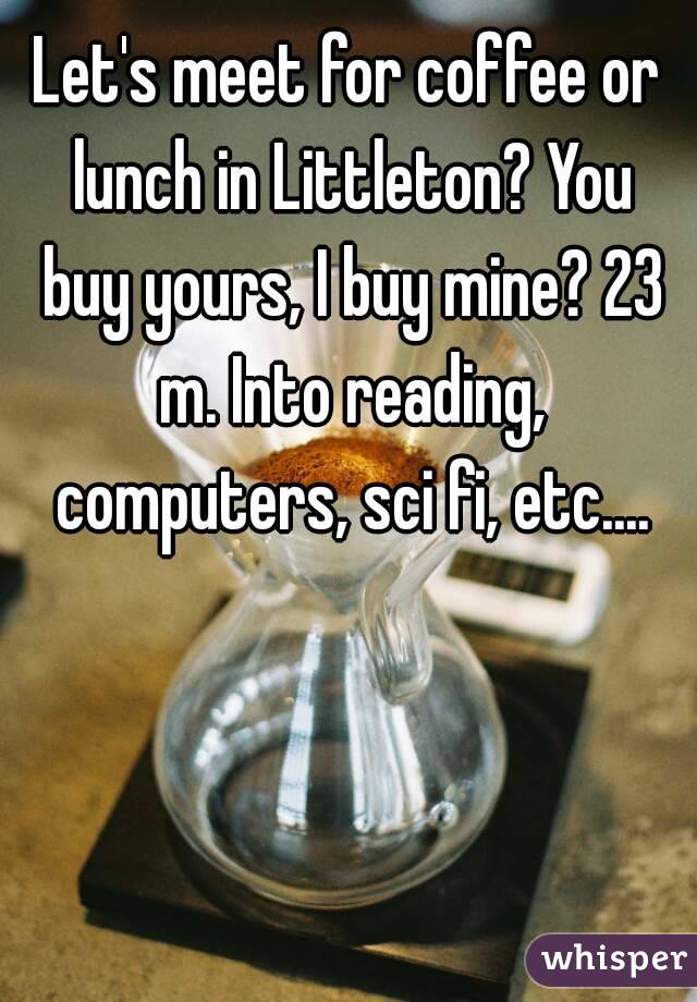 Let's meet for coffee or lunch in Littleton? You buy yours, I buy mine? 23 m. Into reading, computers, sci fi, etc....
