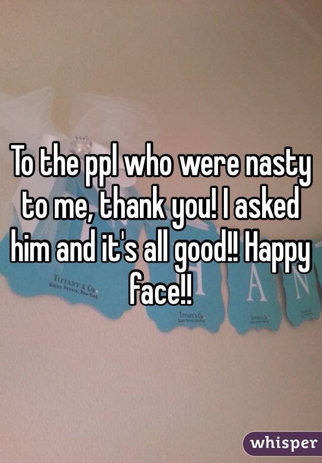 To the ppl who were nasty to me, thank you! I asked him and it's all good!! Happy face!!