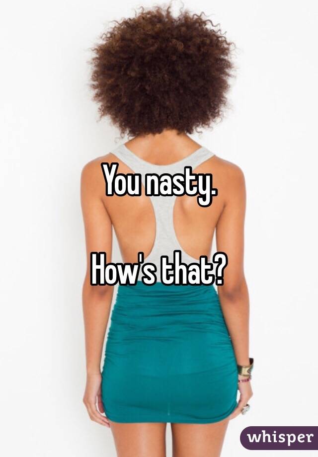 You nasty.

How's that?