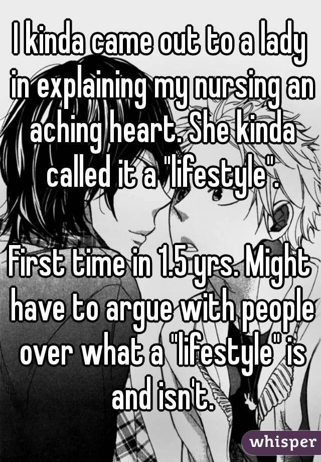 I kinda came out to a lady in explaining my nursing an aching heart. She kinda called it a "lifestyle".

First time in 1.5 yrs. Might have to argue with people over what a "lifestyle" is and isn't.