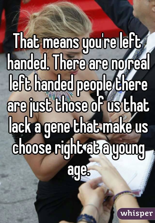That means you're left handed. There are no real left handed people there are just those of us that lack a gene that make us choose right at a young age.