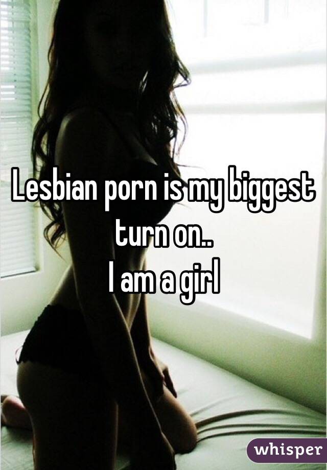 Lesbian porn is my biggest turn on.. 
I am a girl