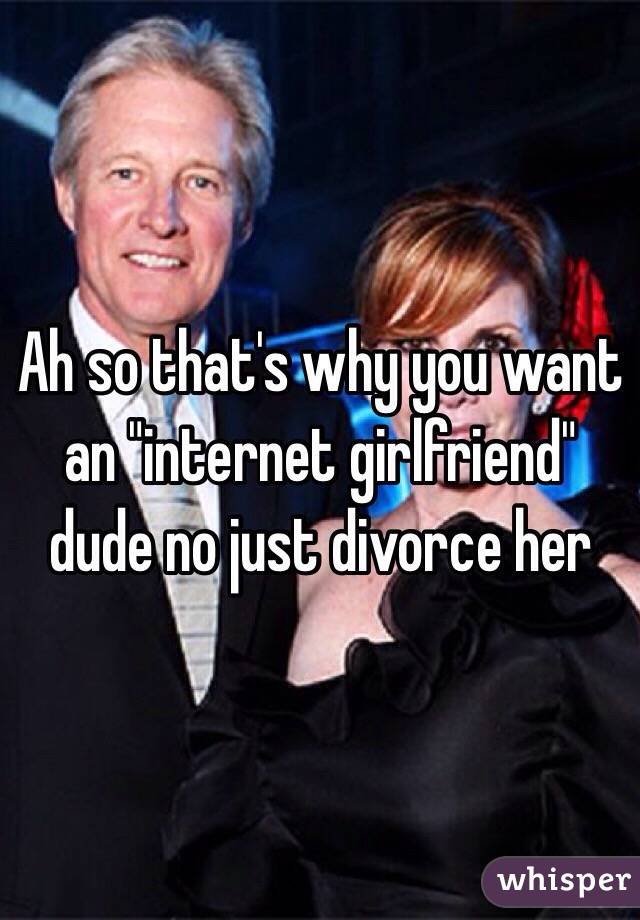 Ah so that's why you want an "internet girlfriend" dude no just divorce her 