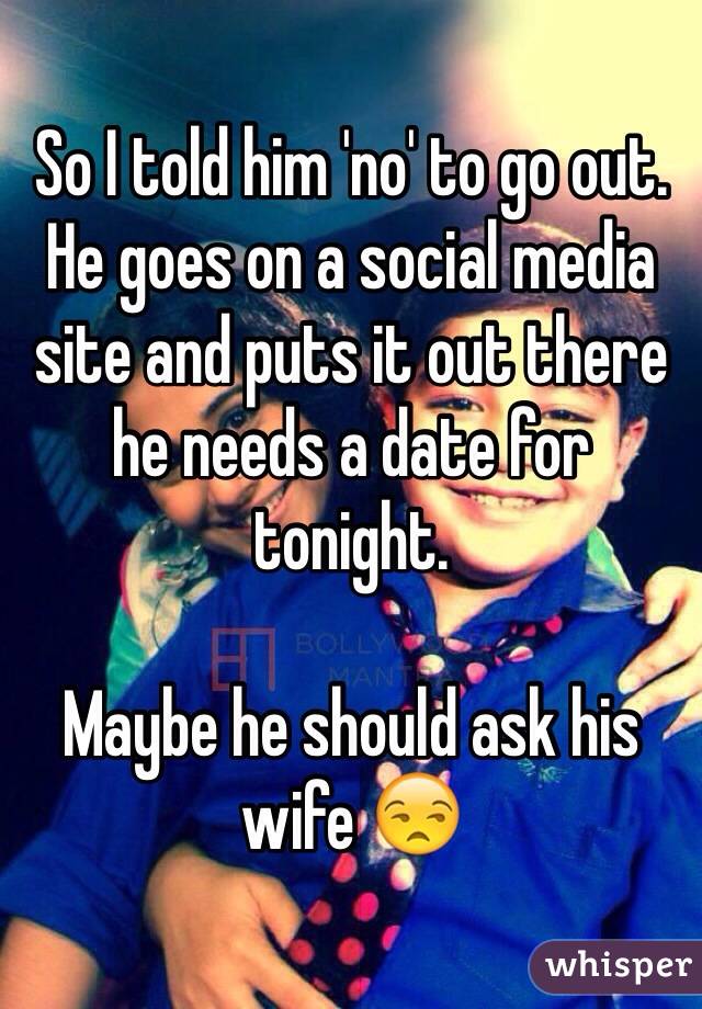 So I told him 'no' to go out. He goes on a social media site and puts it out there he needs a date for tonight. 

Maybe he should ask his wife 😒