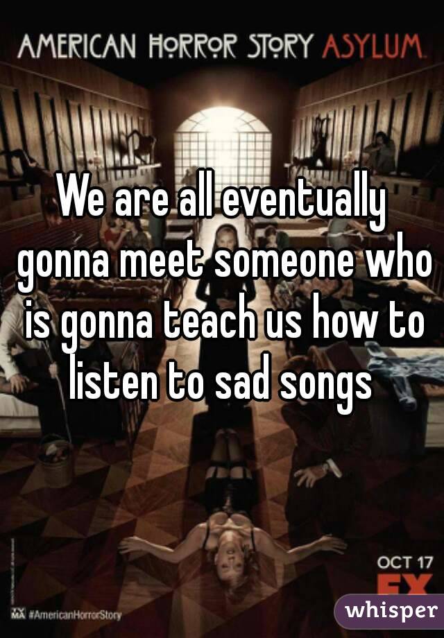 We are all eventually gonna meet someone who is gonna teach us how to listen to sad songs 